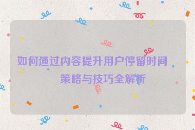 如何通過內(nèi)容提升用戶停留時間，策略與技巧全解析