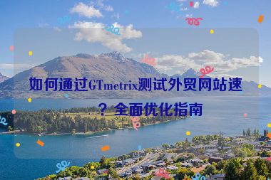 如何通過(guò)GTmetrix測(cè)試外貿(mào)網(wǎng)站速度？全面優(yōu)化指南