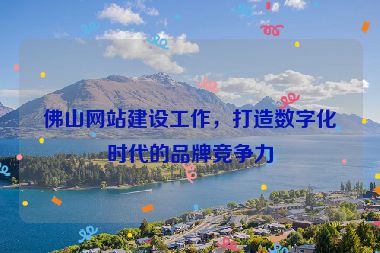 佛山網(wǎng)站建設(shè)工作，打造數(shù)字化時代的品牌競爭力