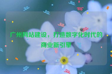 廣州網(wǎng)站建設，打造數(shù)字化時代的商業(yè)新引擎