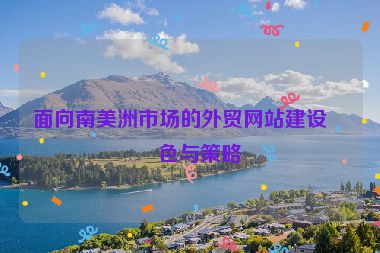 面向南美洲市場(chǎng)的外貿(mào)網(wǎng)站建設(shè)特色與策略