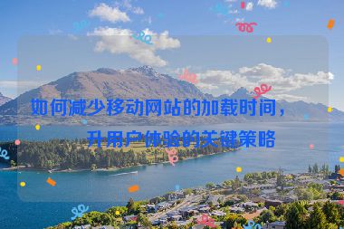 如何減少移動(dòng)網(wǎng)站的加載時(shí)間，提升用戶(hù)體驗(yàn)的關(guān)鍵策略