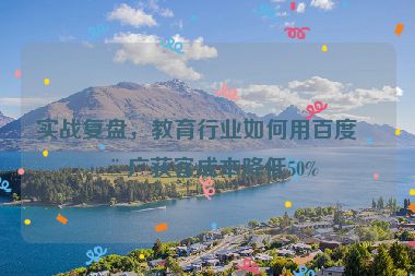 實戰(zhàn)復(fù)盤，教育行業(yè)如何用百度推廣獲客成本降低50%