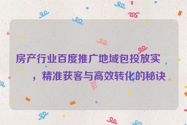 房產(chǎn)行業(yè)百度推廣地域包投放實(shí)戰(zhàn)，精準(zhǔn)獲客與高效轉(zhuǎn)化的秘訣
