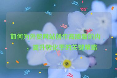 如何為外貿(mào)網(wǎng)站創(chuàng)作高質(zhì)量的內(nèi)容，提升轉(zhuǎn)化率的關(guān)鍵策略