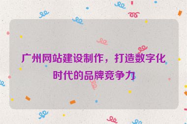 廣州網(wǎng)站建設(shè)制作，打造數(shù)字化時(shí)代的品牌競(jìng)爭(zhēng)力