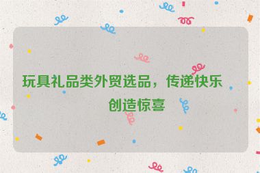 玩具禮品類外貿(mào)選品，傳遞快樂，創(chuàng)造驚喜