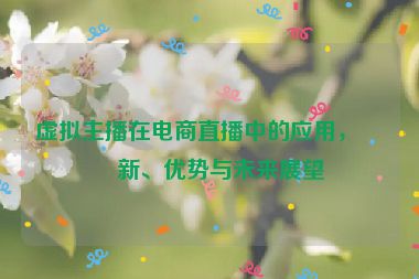 虛擬主播在電商直播中的應(yīng)用，創(chuàng)新、優(yōu)勢與未來展望