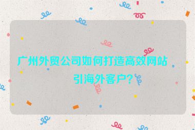 廣州外貿(mào)公司如何打造高效網(wǎng)站吸引海外客戶？