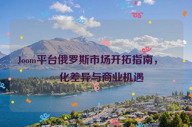 Joom平臺俄羅斯市場開拓指南，文化差異與商業(yè)機遇