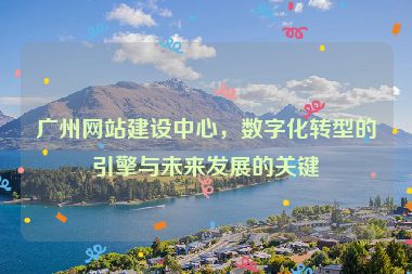 廣州網(wǎng)站建設(shè)中心，數(shù)字化轉(zhuǎn)型的引擎與未來發(fā)展的關(guān)鍵