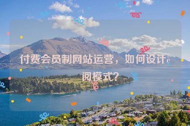 付費(fèi)會員制網(wǎng)站運(yùn)營，如何設(shè)計訂閱模式？