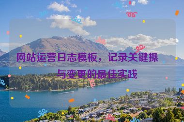 網(wǎng)站運(yùn)營(yíng)日志模板，記錄關(guān)鍵操作與變更的最佳實(shí)踐
