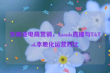 東南亞電商營銷，Lazada直播與TikTok本地化運(yùn)營對(duì)比