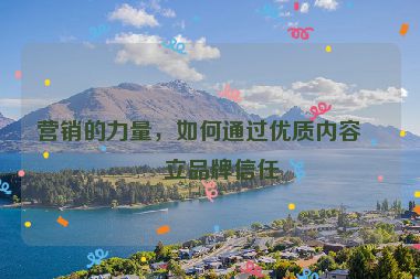 營(yíng)銷的力量，如何通過(guò)優(yōu)質(zhì)內(nèi)容建立品牌信任
