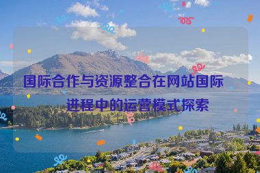 國際合作與資源整合在網(wǎng)站國際化進程中的運營模式探索