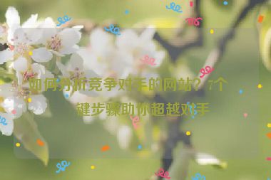 如何分析競爭對手的網(wǎng)站？7個關(guān)鍵步驟助你超越對手