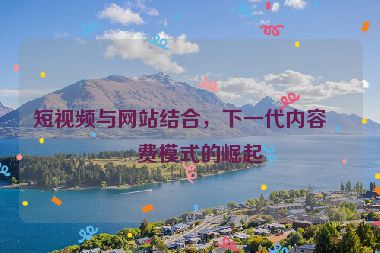 短視頻與網(wǎng)站結(jié)合，下一代內(nèi)容消費模式的崛起