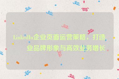 LinkedIn企業(yè)頁面運營策略，打造專業(yè)品牌形象與高效業(yè)務增長
