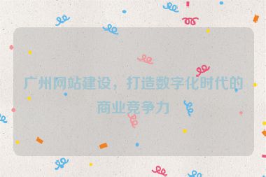 廣州網(wǎng)站建設，打造數(shù)字化時代的商業(yè)競爭力
