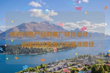 知識付費產(chǎn)品的推廣轉(zhuǎn)化設計，從流量到付費用戶的精準路徑