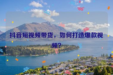 抖音短視頻帶貨，如何打造爆款視頻？
