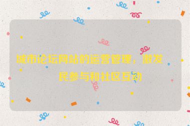 城市論壇網(wǎng)站的運營管理，激發(fā)市民參與和社區(qū)互動
