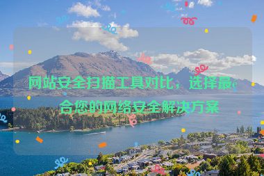 網(wǎng)站安全掃描工具對比，選擇最適合您的網(wǎng)絡(luò)安全解決方案