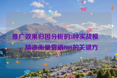 推廣效果歸因分析的3種實戰(zhàn)模型，精準衡量營銷ROI的關(guān)鍵方法