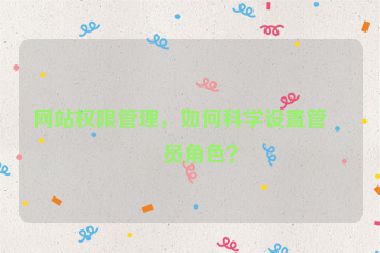 網(wǎng)站權(quán)限管理，如何科學(xué)設(shè)置管理員角色？