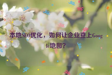 本地SEO優(yōu)化，如何讓企業(yè)登上Google地圖？