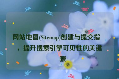 網(wǎng)站地圖(Sitemap)創(chuàng)建與提交指南，提升搜索引擎可見性的關(guān)鍵步驟