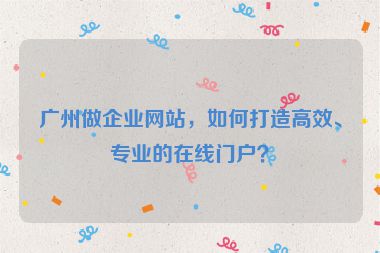 廣州做企業(yè)網(wǎng)站，如何打造高效、專業(yè)的在線門戶？