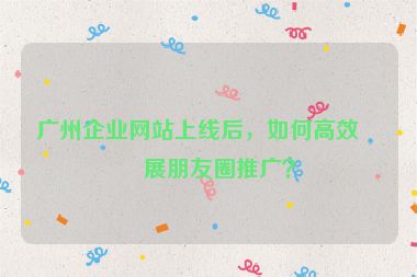 廣州企業(yè)網(wǎng)站上線后，如何高效開展朋友圈推廣？