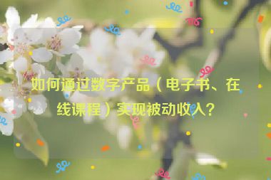 如何通過數(shù)字產(chǎn)品（電子書、在線課程）實現(xiàn)被動收入？