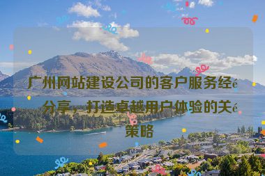 廣州網(wǎng)站建設(shè)公司的客戶服務(wù)經(jīng)驗分享，打造卓越用戶體驗的關(guān)鍵策略