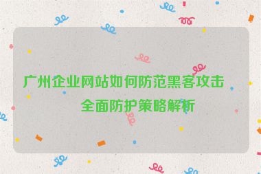 廣州企業(yè)網(wǎng)站如何防范黑客攻擊？全面防護策略解析