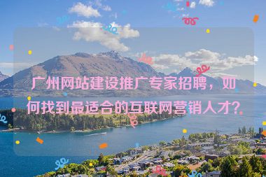 廣州網(wǎng)站建設(shè)推廣專家招聘，如何找到最適合的互聯(lián)網(wǎng)營(yíng)銷人才？