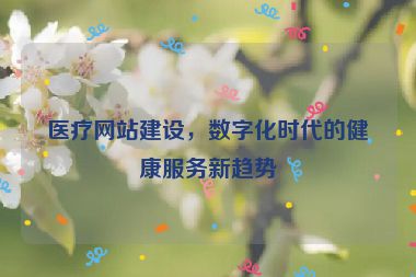 醫(yī)療網(wǎng)站建設(shè)，數(shù)字化時代的健康服務(wù)新趨勢