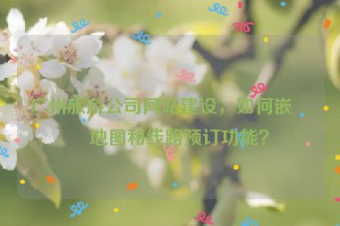 廣州旅游公司網(wǎng)站建設(shè)，如何嵌入地圖和線路預(yù)訂功能？
