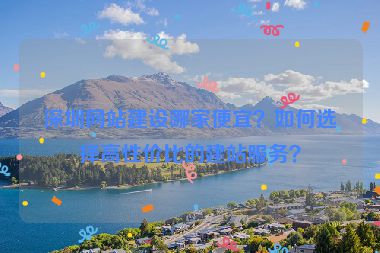 深圳網(wǎng)站建設(shè)哪家便宜？如何選擇高性價(jià)比的建站服務(wù)？