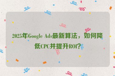 2025年Google Ads最新算法，如何降低CPC并提升ROI？