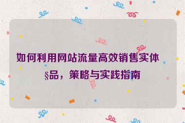 如何利用網(wǎng)站流量高效銷售實(shí)體產(chǎn)品，策略與實(shí)踐指南