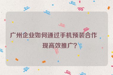 廣州企業(yè)如何通過(guò)手機(jī)預(yù)裝合作實(shí)現(xiàn)高效推廣？
