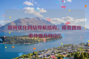 如何優(yōu)化網(wǎng)站導(dǎo)航結(jié)構(gòu)，降低跳出率并提升轉(zhuǎn)化？