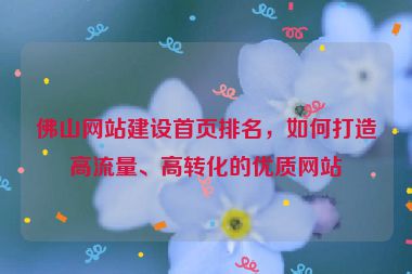 佛山網(wǎng)站建設(shè)首頁排名，如何打造高流量、高轉(zhuǎn)化的優(yōu)質(zhì)網(wǎng)站