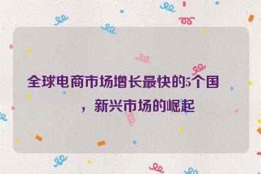 全球電商市場(chǎng)增長(zhǎng)最快的5個(gè)國(guó)家，新興市場(chǎng)的崛起