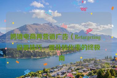 跨境電商再營(yíng)銷廣告（Retargeting）設(shè)置技巧，提升轉(zhuǎn)化率的終極指南