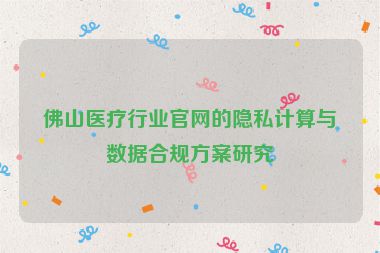 佛山醫(yī)療行業(yè)官網(wǎng)的隱私計算與數(shù)據(jù)合規(guī)方案研究