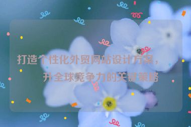 打造個性化外貿(mào)網(wǎng)站設(shè)計方案，提升全球競爭力的關(guān)鍵策略